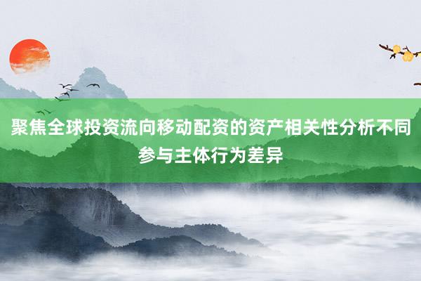 聚焦全球投资流向移动配资的资产相关性分析不同参与主体行为差异