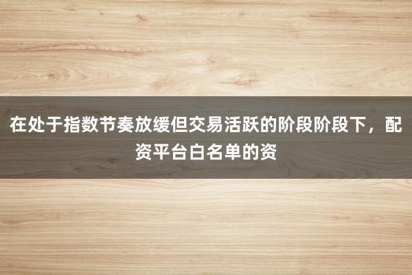 在处于指数节奏放缓但交易活跃的阶段阶段下，配资平台白名单的资