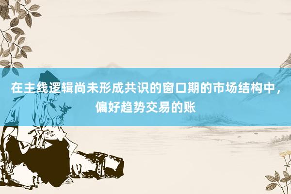 在主线逻辑尚未形成共识的窗口期的市场结构中，偏好趋势交易的账