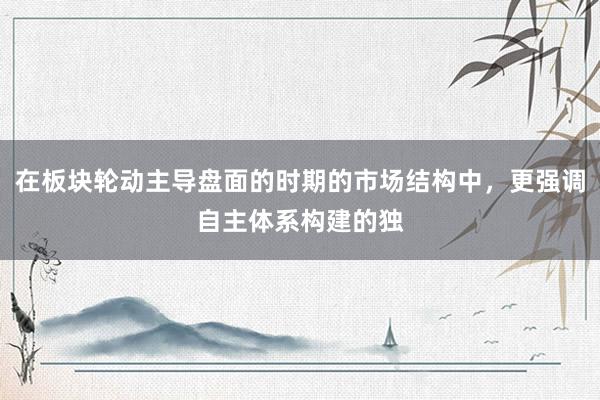 在板块轮动主导盘面的时期的市场结构中，更强调自主体系构建的独
