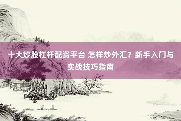 十大炒股杠杆配资平台 怎样炒外汇？新手入门与实战技巧指南