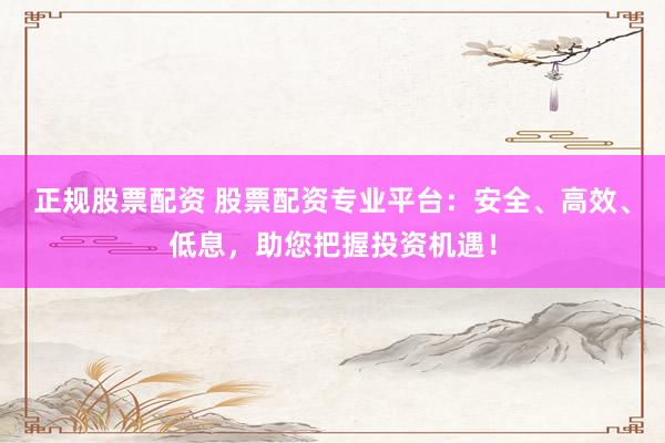 正规股票配资 股票配资专业平台：安全、高效、低息，助您把握投资机遇！
