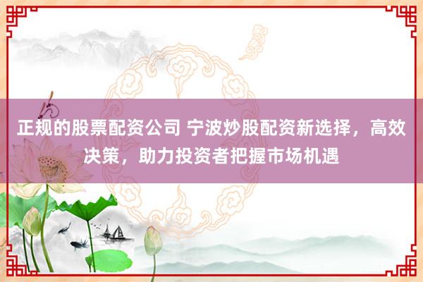 正规的股票配资公司 宁波炒股配资新选择，高效决策，助力投资者把握市场机遇