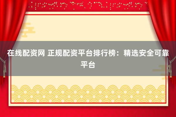 在线配资网 正规配资平台排行榜：精选安全可靠平台