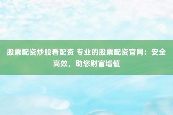 股票配资炒股看配资 专业的股票配资官网：安全高效，助您财富增值