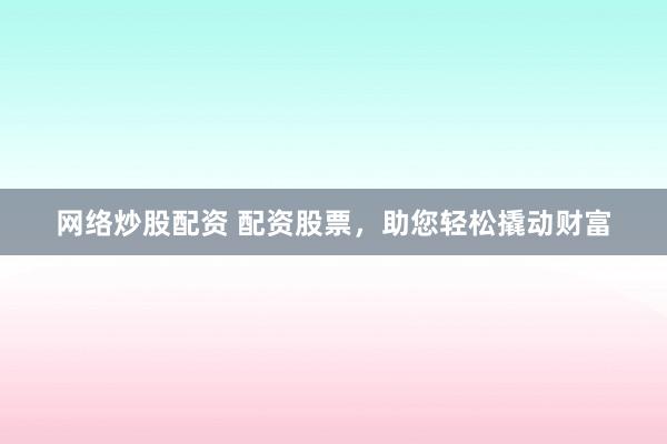 网络炒股配资 配资股票，助您轻松撬动财富
