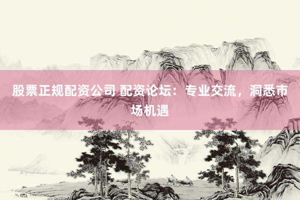 股票正规配资公司 配资论坛：专业交流，洞悉市场机遇