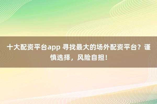 十大配资平台app 寻找最大的场外配资平台？谨慎选择，风险自担！