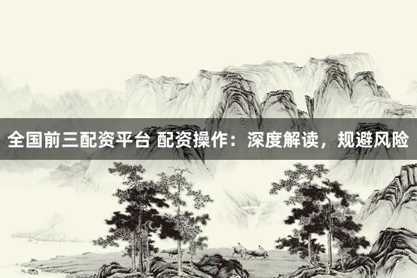 全国前三配资平台 配资操作：深度解读，规避风险