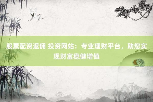 股票配资返佣 投资网站：专业理财平台，助您实现财富稳健增值
