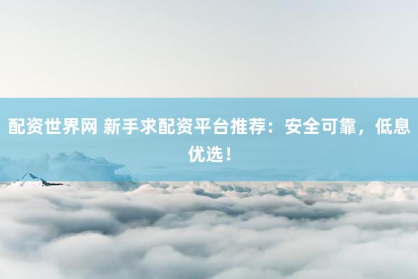 配资世界网 新手求配资平台推荐：安全可靠，低息优选！