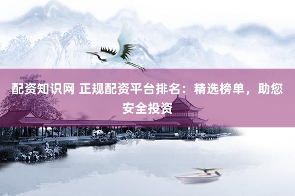 配资知识网 正规配资平台排名：精选榜单，助您安全投资