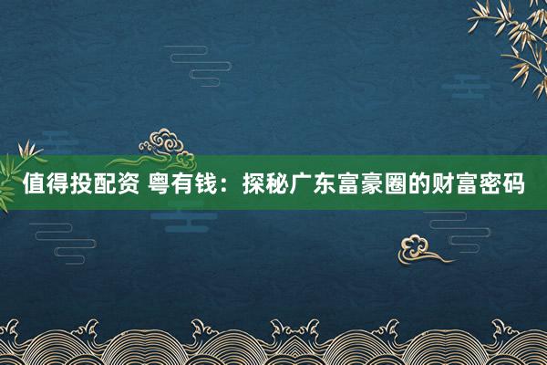 值得投配资 粤有钱：探秘广东富豪圈的财富密码