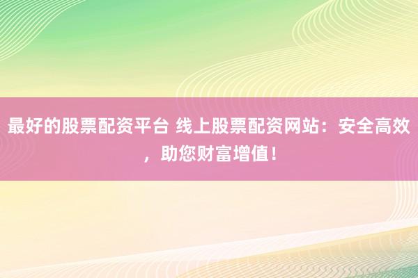 最好的股票配资平台 线上股票配资网站：安全高效，助您财富增值！