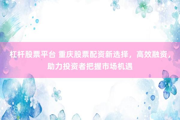 杠杆股票平台 重庆股票配资新选择，高效融资，助力投资者把握市场机遇