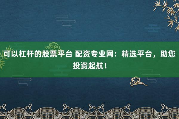 可以杠杆的股票平台 配资专业网：精选平台，助您投资起航！