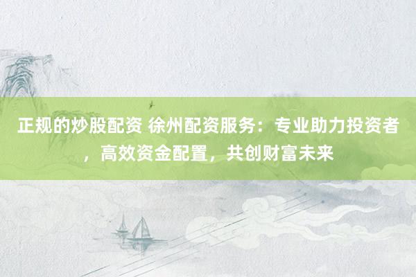 正规的炒股配资 徐州配资服务：专业助力投资者，高效资金配置，共创财富未来