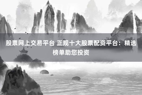 股票网上交易平台 正规十大股票配资平台：精选榜单助您投资