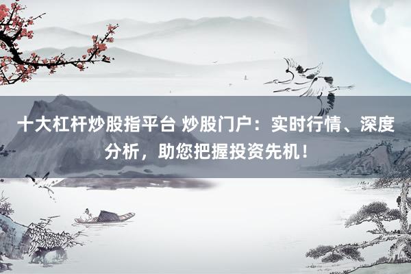 十大杠杆炒股指平台 炒股门户：实时行情、深度分析，助您把握投资先机！