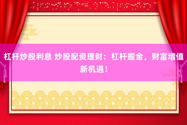 杠杆炒股利息 炒股配资理财：杠杆掘金，财富增值新机遇！