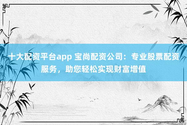 十大配资平台app 宝尚配资公司:专业股票配资服务,助您轻松实现财富增值