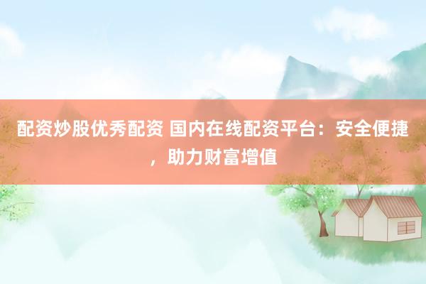 配资炒股优秀配资 国内在线配资平台：安全便捷，助力财富增值