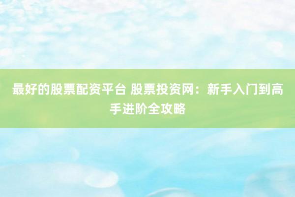 最好的股票配资平台 股票投资网:新手入门到高手进阶全攻略