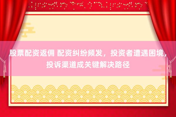 股票配资返佣 配资纠纷频发,投资者遭遇困境,投诉渠道成关键解决路径