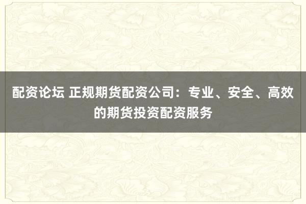 配资论坛 正规期货配资公司:专业、安全、高效的期货投资配资服务