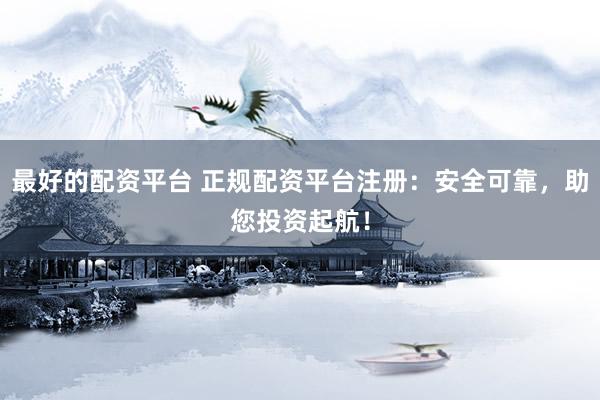 最好的配资平台 正规配资平台注册：安全可靠，助您投资起航！