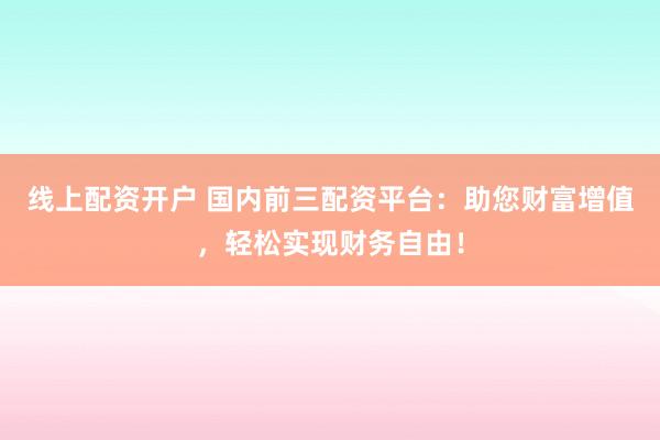 线上配资开户 国内前三配资平台：助您财富增值，轻松实现财务自由！