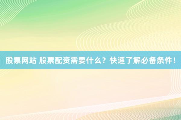 股票网站 股票配资需要什么？快速了解必备条件！