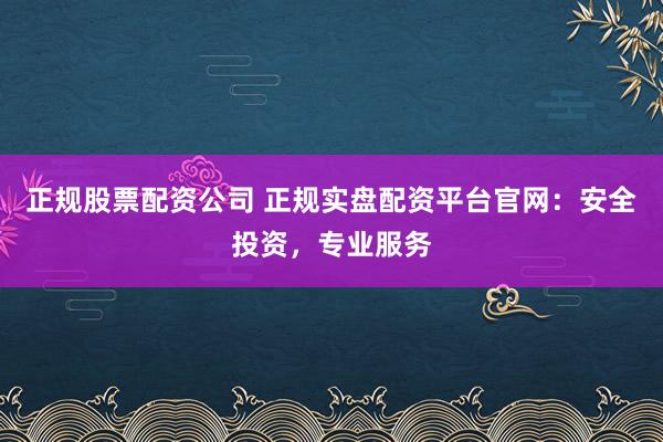 正规股票配资公司 正规实盘配资平台官网：安全投资，专业服务