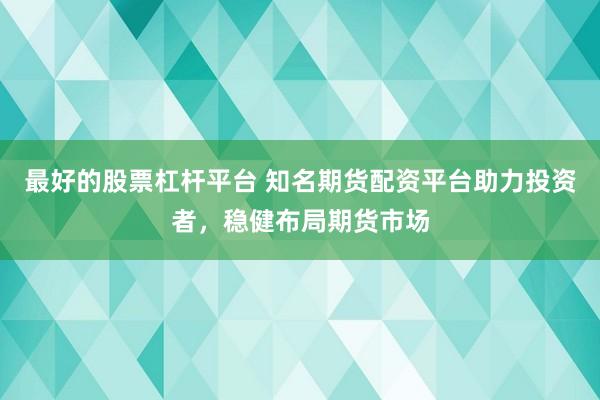 最好的股票杠杆平台 知名期货配资平台助力投资者，稳健布局期货市场