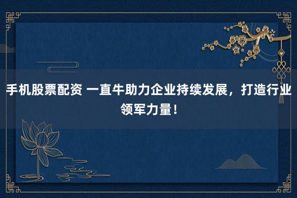 手机股票配资 一直牛助力企业持续发展，打造行业领军力量！