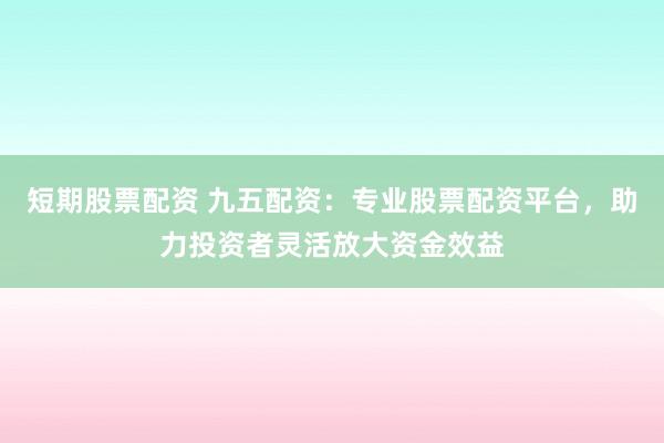 短期股票配资 九五配资：专业股票配资平台，助力投资者灵活放大资金效益