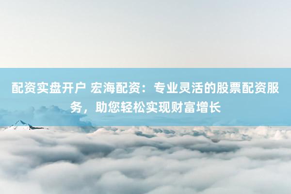 配资实盘开户 宏海配资：专业灵活的股票配资服务，助您轻松实现财富增长