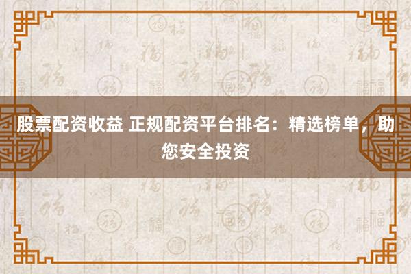 股票配资收益 正规配资平台排名：精选榜单，助您安全投资