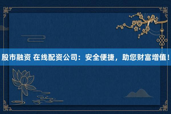 股市融资 在线配资公司：安全便捷，助您财富增值！