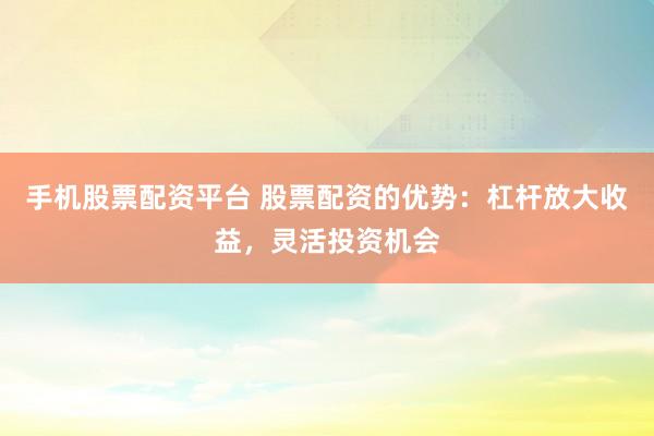 手机股票配资平台 股票配资的优势：杠杆放大收益，灵活投资机会