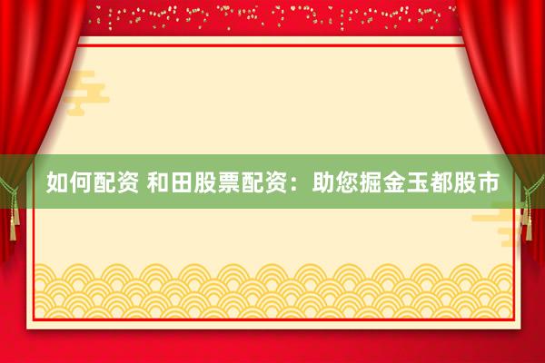 如何配资 和田股票配资:助您掘金玉都股市
