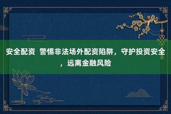 安全配资 警惕非法场外配资陷阱,守护投资安全,远离金融风险