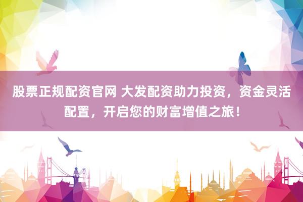 股票正规配资官网 大发配资助力投资，资金灵活配置，开启您的财富增值之旅！