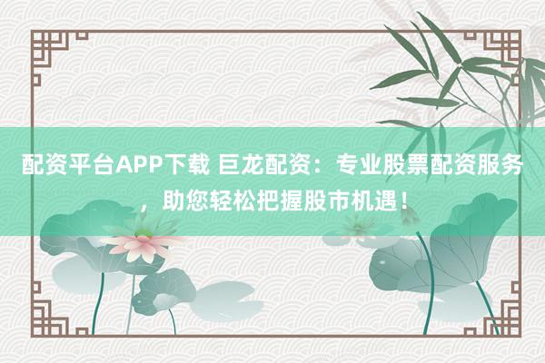 配资平台APP下载 巨龙配资:专业股票配资服务,助您轻松把握股市机遇!