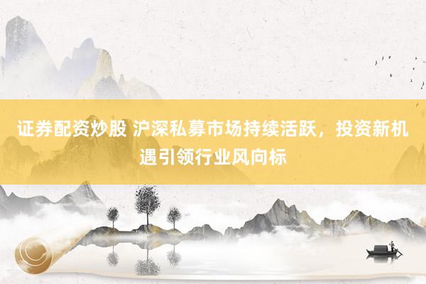 证券配资炒股 沪深私募市场持续活跃，投资新机遇引领行业风向标