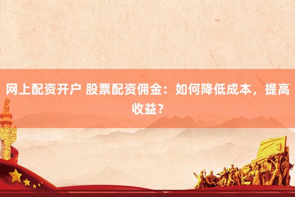 网上配资开户 股票配资佣金：如何降低成本，提高收益？