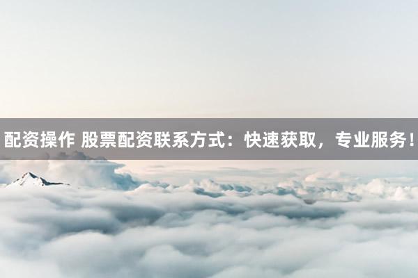 配资操作 股票配资联系方式：快速获取，专业服务！