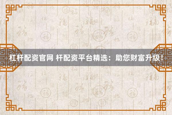 杠杆配资官网 杆配资平台精选：助您财富升级！