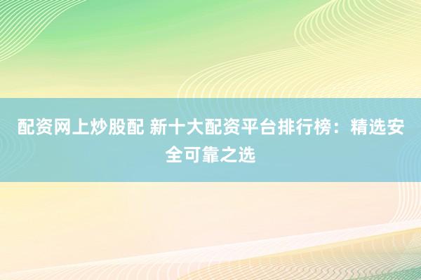 配资网上炒股配 新十大配资平台排行榜：精选安全可靠之选