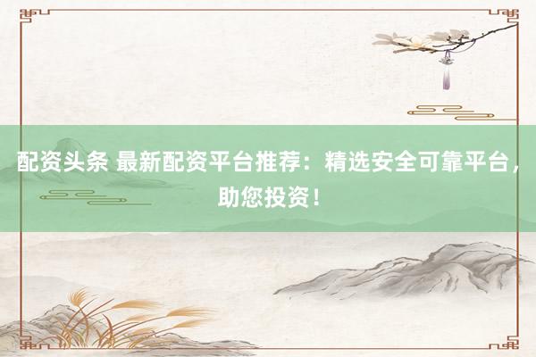 配资头条 最新配资平台推荐：精选安全可靠平台，助您投资！